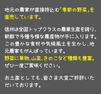 地元の農家が直接持込む「季節の野菜」を直売しています。信州は全国トップクラスの農業生産を誇り、新鮮で多種多様な農産物が手に入ります。この豊かな食材や気候風土を生かし、地元農家もがんばっています。野菜に果物、山菜、きのこなど種類も豊富。ぜひ一度ご賞味ください。お土産としても、皆さま大変ご好評いただいております。農ん喜村で作った【三国一の力餅】や特製アップルパイもこちらで販売しております。