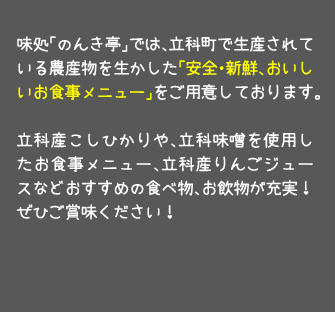 味処「のんき亭」では、立科町で生産されている農産物を生かした「安全・新鮮、おいしいお食事メニュー」をご用意しております。立科産こしひかりや、立科味噌を使用したお食事メニュー、立科産りんごジュースなどおすすめの食べ物、お飲物が充実！ぜひご賞味ください！